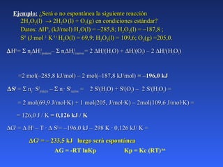 Ejemplo:Ejemplo: ¿Será o no espontánea la siguiente reacción¿Será o no espontánea la siguiente reacción
2H2H22OO22(l)(l) →→ 2H2H22OO (l) + O(l) + O22(g) en condiciones estándar?(g) en condiciones estándar?
Datos:Datos: ∆∆HH00
ff (kJ/mol) H(kJ/mol) H22O(l) =O(l) = –285,8;–285,8; HH22OO22(l) =(l) = –187,8 ;–187,8 ;
SS00
(J·mol(J·mol 11
KK·1)·1)
HH22O(l) =O(l) = 69,9;69,9; HH22OO22(l) = 109,6; O(l) = 109,6; O22(g) =205,0.(g) =205,0.
∆∆HH00
== ΣΣ nnpp∆∆HHff
00
(productos)(productos)–– ΣΣ nnrr∆∆HHff
00
(reactivos)(reactivos) = 2= 2 ∆∆HHff
00
(H(H22O) +O) + ∆∆HHff
00
(O(O22) – 2) – 2 ∆∆HHff
00
(H(H22OO22))
=2 mol(–285,8 kJ/mol) – 2 mol(–187,8 kJ/mol)=2 mol(–285,8 kJ/mol) – 2 mol(–187,8 kJ/mol) = –196,0 kJ= –196,0 kJ
∆∆SS00
== ΣΣ nnpp· S· S00
productosproductos –– ΣΣ nnrr· S· S00
reactivosreactivos = 2 S= 2 S00
(H(H22O) + SO) + S00
(O(O22) – 2 S) – 2 S00
(H(H22OO22) =) =
= 2 mol(69,9 J/mol·K) + 1 mol(205, J/mol·K) – 2mol(109,6 J/mol·K) == 2 mol(69,9 J/mol·K) + 1 mol(205, J/mol·K) – 2mol(109,6 J/mol·K) =
= 126,0 J / K= 126,0 J / K = 0,126 kJ / K= 0,126 kJ / K
∆∆GG00
== ∆∆ HH00
– T ·– T · ∆∆ SS00
= –196,0 kJ – 298 K · 0,126 kJ/ K == –196,0 kJ – 298 K · 0,126 kJ/ K =
∆∆GG00
= – 233,5 kJ luego será espontánea= – 233,5 kJ luego será espontánea
AG = -RT lnKp Kp = Kc (RT)Δn
 