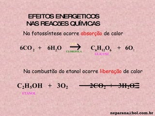 EFEITOS ENERGETICOS  NAS REACõES QUÍMICAS 6CO  2  +  6H 2 O      C 6 H 12 O 6   +  6O 2 LUZ CLOROFILA GLICOSE Na fotossíntese ocorre  absorção  de calor Na combustão do etanol ocorre  liberação  de calor ETANOL [email_address] 