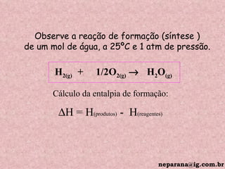 Observe a reação de formação (síntese ) de um mol de água, a 25ºC e 1 atm de pressão. H 2(g)  +  1/2O 2(g)      H 2 O (g) Cálculo da entalpia de formação:  H = H (produtos)  -  H (reagentes) [email_address] 