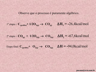 1ª etapa  :  C (grafite) + 1/2O 2(g)      CO (g)   H 1  = - 26,4kcal/mol 2ª etapa  :  CO (g)  +  1/2O 2(g)      CO 2(g)   H 2  = - 67,6kcal/mol Etapa final:  C (grafite) +  O 2(g)      CO 2(g)   H = - 94,0kcal/mol Observe que o processo é puramente algébrico. [email_address] 