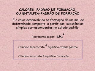CALORES  PADRÃO DE FORMAÇÃO  OU ENTALPIA-PADRÃO DE FORMAÇÃO  O índice sobrescrito  º  significa estado padrão. O índice subscrito  f  significa formação. . É o calor desenvolvido na formação de um mol de determinado composto, a partir das  substâncias  simples correspondentes no estado padrão. Representa-se por:   H f º 
