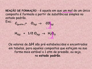 REAÇÃO DE FORMAÇÃO  - é aquela em que um mol de um único  composto é formado a partir de substâncias simples no  estado padrão. Exs.: C (grafite ) +  O 2(g)      CO 2(g) H 2(g)  +  1/2   O 2(g)     H 2 O (l) Os valores de   H   são pré-estabelecidos e encontrados em tabelas, para aqueles compostos que estejam na sua  forma mais estável a 1 atm de pressão, ou seja, no  estado padrão .  1 mol  1 mol  