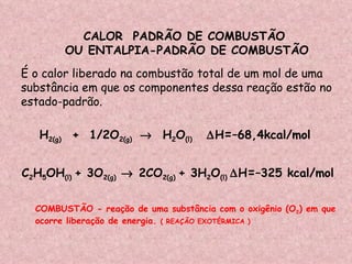 CALOR  PADRÃO DE COMBUSTÃO  OU ENTALPIA-PADRÃO DE COMBUSTÃO  É o calor liberado na combustão total de um mol de uma  substância em que os componentes dessa reação estão no estado-padrão. H 2(g)  +  1/2O 2(g)     H 2 O (l)   H = –68,4kcal/mol C 2 H 5 OH (l)  + 3O 2(g)     2CO 2(g)  + 3H 2 O (l)   H = –325 kcal/mol COMBUSTÃO - reação de uma substância com o oxigênio (O 2 ) em que ocorre liberação de energia.  ( REAÇÃO EXOTÉRMICA ) 