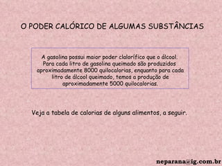 O PODER CALÓRICO DE ALGUMAS SUBSTÂNCIAS A gasolina possui maior poder clalorífico que o álcool.  Para cada litro de gasolina queimado são produzidos  aproximadamente 8000 quilocalorias, enquanto para cada litro de álcool queimado, temos a produção de  aproximadamente 5000 quilocalorias. Veja a tabela de calorias de alguns alimentos, a seguir. [email_address] 