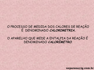 [email_address] O PROCESSO DE MEDIDA DOS CALORES DE REAÇÃO É  DENOMINADO  CALORIMETRIA. O APARELHO QUE MEDE A ENTALPIA DA REAÇÃO É  DENOMINADO  CALORÍMETRO . 