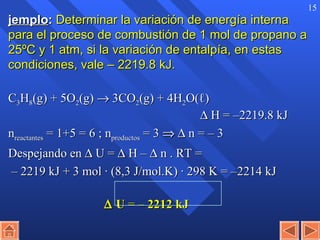 Ejemplo :   Determinar la variación de energía interna para el proceso de combustión de 1 mol de propano a 25ºC y 1 atm, si la variación de entalpía, en estas condiciones, vale – 2219.8 kJ.  C 3 H 8 (g) + 5O 2 (g)    3CO 2 (g) + 4H 2 O( ℓ )     H = –2219.8 kJ n reactantes  = 1+5 = 6 ; n productos  = 3       n = – 3 Despejando en    U =    H –    n . RT = –  2219 kJ + 3 mol · (8,3 J/mol.K) · 298 K = –2214 kJ      U  =   – 2212 kJ 