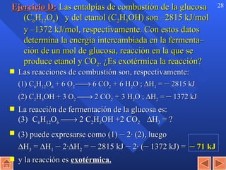 Ejercicio D:   Las entalpías de combustión de la glucosa (C 6 H 12 O 6 )   y del etanol (C 2 H 5 OH)   son –2815 kJ/mol y –1372 kJ/mol, respectivamente. Con estos datos determina la energía intercambiada en la fermenta– ción de un mol de glucosa, reacción en la que se produce etanol y CO 2 . ¿Es exotérmica la reacción? Las reacciones de combustión son, respectivamente: (1) C 6 H 12 O 6  + 6 O 2    6 CO 2  +   6 H 2 O ;   H 1  =  –  2815 kJ (2) C 2 H 5 OH + 3 O 2     2 CO 2  +   3 H 2 O ;   H 2  =  –  1372 kJ   La reacción de fermentación de la glucosa es:   (3) C 6 H 12 O 6     2 C 2 H 5 OH +2 CO 2   H 3  = ? (3) puede expresarse como (1)  –  2· (2), luego  H 3  =   H 1   –  2·  H 2  =  –  2815 kJ  –  2· ( –  1372 kJ) =  –  71 kJ y la reacción es  exotérmica. 