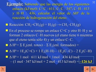 Ejemplo:   Sabiendo que las energía de los siguientes enlaces (kJ/mol): C=C  :  611; C – C  :  347; C – H  :  413 y H – H  :  436, calcular el valor de   H 0  de la reacción de hidrogenación del eteno. Reacción: CH 2 =CH 2 (g) + H 2 (g)    CH 3 –CH 3 (g) En el proceso se rompe un enlace C=C y otro H–H y se forman 2 enlaces C–H nuevos (el etano tiene 6 mientras que el eteno tenía sólo 4) y un enlace C–C.    H 0  =    E e (enl. rotos) –    E e (enl. formados) =    H 0  = 1E e (C=C) + 1 E e (H–H) – 1E e (C–C) – 2 E e (C–H)     H 0  = 1 mol · 611 kJ/mol + 1mol · 436 kJ/mol  – (1 mol · 347 kJ/mol + 2 mol · 413 kJ/mol) =  –126 kJ 