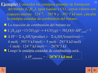 Ejemplo:   Conocidas las entalpías estándar de formación  del butano (C 4 H 10 ), agua líquida y CO 2 , cuyos valores son respectivamente –124’7, –285’8 y –393’5 kJ/mol, calcular la entalpía estándar de combustión del butano. La reacción de combustión del butano es: C 4 H 10 (g) +13/2O 2 (g)     4 CO 2 (g) + 5H 2 O(l)   H 0 comb = ?    H 0  =    n p  H f 0 (product.) –    n r  H f 0 (reactivos) =  4 mol(– 393’5 kJ/mol) + 5 mol(– 285’8 kJ/mol)  –1 mol(– 124’7 kJ/mol) = – 2878’3 kJ Luego la entalpía estándar de combustión será:      H 0 combustión  =  – 2878’3 kJ/mol 