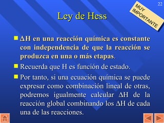 Ley de Hess  H en una reacción química es constante con independencia de que la reacción se produzca en una o más etapas . Recuerda que H es función de estado. Por tanto, si una ecuación química se puede expresar como combinación lineal de otras, podremos igualmente calcular   H de la reacción global combinando los   H de cada una de las reacciones. MUY IMPORTANTE 