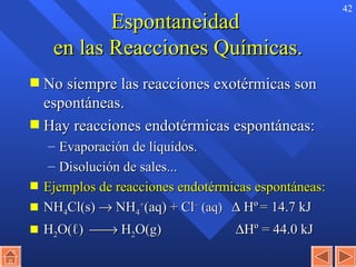 Espontaneidad  en las Reacciones Químicas. No siempre las reacciones exotérmicas son espontáneas. Hay reacciones endotérmicas espontáneas: Evaporación de líquidos. Disolución de sales... Ejemplos de reacciones endotérmicas espontáneas: NH 4 Cl(s)    NH 4 + (aq) + Cl –  (aq)    H º   = 14.7 kJ H 2 O( ℓ )    H 2 O(g)       H º  = 44.0 kJ 