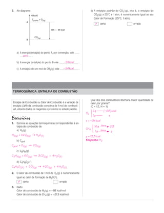 7. No diagrama                                                           d) A entalpia padrão do CO2 (g), isto é, a entalpia do
                   H(kcal)                                                  CO2 (g) a 25°C e 1 atm, é numericamente igual ao seu
                    Cgrafite + O2(g)                                        Calor de Formação (25°C, 1 atm).
               A
                                                                                ✓   certo                      errado

                                       ∆H = – 94 kcal


                       CO2(g)
               B




    a) A energia (entalpia) do ponto A, por convenção, vale
          zero .

    b) A energia (entalpia) do ponto B vale        – 94 kcal   .

    c) A entalpia de um mol de CO2 (g) vale        – 94 kcal   .




TERMOQUÍMICA. ENTALPIA DE COMBUSTÃO

                                                                         Qual dos dois combustíveis libertaria maior quantidade de
Entalpia de Combustão ou Calor de Combustão é a variação de              calor por grama ?
entalpia (∆H) da combustão completa de 1mol de combustí-                 (C = 12, H = 1)
vel, estando todos os reagentes e produtos no estado padrão.
                                                                         123




                                                                          2 g —— (– 68) kcal
                                                                   H2
                                                                          1 g ——             x
Exercícios                                                         x = – 34 kcal
1. Escreva as equações termoquímicas correspondentes à en-
                                                                          123




   talpia de combustão de:                                                     16 g libera   213
                                                                   CH4
   a) H2 (g)                                                                   1g   libera       y
H2(g) + 1/2 O2(g) → H2O(l)                                         y = 13,3 kcal
    b) Cgraf                                                       Resposta: H2
Cgraf. + O2(g) → CO2(g)
    c) C3H8 (g)
C3H8(g) + 5 O2(g) → 3 CO2(g) + 4 H2O(l)

    d) C4H8O2(l)
C4H8O2(l) + 5 O2(g) → 4 CO2(g) + 4 H2O(l)

2. O calor de combustão de 1mol de H2 (g) é numericamente
   igual ao calor de formação de H2O(l).
     ✓    certo                                errado

3. Dado:
   Calor de combustão de H2 (g) = – 68 kcal/mol
   Calor de combustão de CH4 (g) = – 213 kcal/mol
 