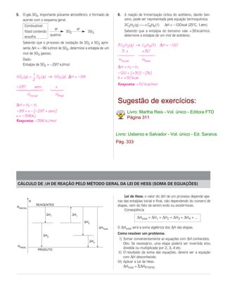 5. O gás SO3, importante poluente atmosférico, é formado de               6. A reação de trimerização cíclica do acetileno, dando ben-
   acordo com o esquema geral:                                               zeno, pode ser representada pela equação termoquímica:
      Combustível                                                             3C2H2 (g) → C6H6 (l)     ∆H = –120kcal (25°C, 1atm)
                                ar              ar
      fóssil contendo                    SO2           SO3                    Sabendo que a entalpia do benzeno vale + 30 kcal/mol,
                      queima                                                  determine a entalpia de um mol de acetileno.
      enxofre
    Sabendo que o processo de oxidação de SO2 a SO3 apre-
                                                                          3 C2H2(g) → C6H6(l) ∆H = – 120
    senta ∆H = –99 kJ/mol de SO2, determine a entalpia de um
                                                                             3 x      + 30
    mol de SO3 gasoso.                                                    14243          14243
    Dado:                                                                 Hinicial        Hfinal
    Entalpia de SO2 = – 297 kJ/mol
                                                                          ∆H = Hf – Hi
                1                                                         – 120 = [+ 30] – [3x]
SO2 (g) +         O (g) → SO3 (g)          H = – 99                       X = + 50 kcal
                2 2
                                                                          Resposta: + 50 kcal/mol
– 297           zero            x
1442443                       123
           Hinicial             Hfinal

∆H = Hf – Hi
                                                                          Sugestão de exercícios:
– 99 = x – [– 297 + zero]                                                       Livro: Martha Reis - Vol. único - Editora FTD
x = – 396kJ                                                                     Página 311
Resposta: – 396 kJ/mol


                                                                         Livro: Usberco e Salvador - Vol. único - Ed. Saraiva.
                                                                         Pág. 333




CÁLCULO DE ∆H DE REAÇÃO PELO MÉTODO GERAL DA LEI DE HESS (SOMA DE EQUAÇÕES)


                                                                             Lei de Hess: o valor do ∆H de um processo depende ape-
            H                                                            nas das entalpias inicial e final, não dependendo do número de
                 REAGENTES                                               etapas, nem do fato de serem endo ou exotérmicas.
HINICIAL
                                                                             Conseqüência
                           H1                  H1
                                                                                      ∆Htotal = ∆H1 + ∆H2 + ∆H3 + ∆H4 + ...
                                                      H2
                                                                HTotal   O ∆Htotal será a soma algébrica dos ∆H das etapas.

                         H2
                                                                         Como resolver um problema:
                                                                           I) Somar convenientemente as equações com ∆H conhecidos.
                                                           H3
                                                                              Obs: Se necessário, uma etapa poderá ser invertida e/ou
HFINAL
                      PRODUTO
                                                                              dividida ou multiplicada por 2, 3, 4 etc.
                                                                          II) O resultado da soma das equações, deverá ser a equação
                                                                              com ∆H desconhecido.
                                                                         III) Aplicar a Lei de Hess:
                                                                              ∆Htotal = Σ∆HETAPAS
 