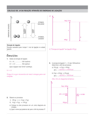 CÁLCULO DE ∆H DA REAÇÃO ATRAVÉS DE ENERGIAS DE LIGAÇÃO


                                                                                       a)
                          H                                                                     H

                                                                                                                   H(g) + F(g)
                                                                             ÁTOMOS
                                                                            ISOLADOS
  ENERGIA DE LIGAÇÃO




                                                   QUEBRA
                                                   ENDOT.




                                                                    UNIÃO
                                                                    EXOT.
                                                                                                                             I




                                                                            ÁTOMOS                                                       II
                                                                            LIGADOS
                                                                                                                   HF(g)



Energia de Ligação:
Energia necessária para romper 1 mol de ligações no estado
gasoso.                                                                                b) “Energia de ligação” da ligação HF(g).


Exercícios
1. Dadas as energias de ligação:
                       H — H . . . . . . . . . . . . 104 kcal/mol
                                                                                       3. A energia da ligação C — H vale 100 kcal/mol
                       Cl — Cl . . . . . . . . . . 59 kcal/mol
                                                                                          Determine o ∆H dos processos:
                       Qual a ligação mais forte? Justifique.                               a) CH4 (g) → C(g) + 4 H(g)

H—H                                                                                                 ∆H = + 4(100) = + 400 kcal
                                                                                            b) C(g) + 4 H(g) → CH4(g)
Porque é a que necessita de maior energia para ser
rompida.                                                                                            ∆H = – 4(100) = – 400 kcal
                                                                                            Obs.: Em um diagrama teríamos:

                                                                                            H

                                                                                                              C(g) + 4F(g)




                                                                                                            H = + 4 (100)            H = – 4 (100)
                                                                                                                     kcal          kcal
2. Observe os processos
                       I) HF (g) → H (g) + F (g)
                       II) H (g) + F (g) → HF (g)                                                                CH4(g)

                       a) Coloque os dois processos em um único diagrama de
                          entalpia.
                       b) Qual o nome que podemos dar para o ∆H do processo I?
 