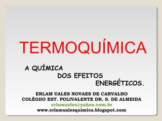 TERMOQUÍMICA
A QUÍMICA
DOS EFEITOS
ENERGÉTICOS.
ERLAM UALES NOVAES DE CARVALHO
COLÉGIIO EST. POLIVALENTE DR. S. DE ALMEIDA
erlamuales@yahoo.com.br
www.erlamualesquimica.blogspot.com
 