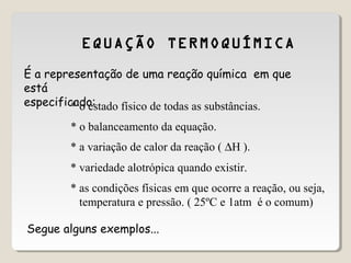 EQUAÇÃO TERMOQUÍMICA
É a representação de uma reação química em que
está
especificado:* o estado físico de todas as substâncias.
* o balanceamento da equação.
* a variação de calor da reação ( ∆H ).
* as condições físicas em que ocorre a reação, ou seja,
temperatura e pressão. ( 25ºC e 1atm é o comum)
* variedade alotrópica quando existir.
Segue alguns exemplos...
 
