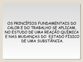 OS PRINCÍPIOS FUNDAMENTAIS DO
CALOR E DO TRABALHO SE APLICAM,
NO ESTUDO DE UMA REAÇÃO QUÍMICA
E NAS MUDANÇAS DO ESTADO FÍSICO
DE UMA SUBSTÂNCIA.
 