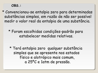 * Convencionou-se entalpia zero para determinadas
substâncias simples, em razão de não ser possível
medir o valor real da entalpia de uma substância.
* Foram escolhidas condições-padrão para
estabelecer medidas relativas.
* Terá entalpia zero qualquer substância
simples que se apresente nos estados
físico e alotrópico mais comum,
a 25ºC e 1atm de pressão.
OBS.:
 