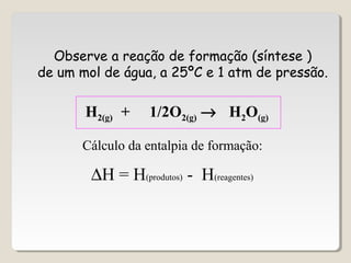 Observe a reação de formação (síntese )
de um mol de água, a 25ºC e 1 atm de pressão.
H2(g) + 1/2O2(g) → H2O(g)
Cálculo da entalpia de formação:
∆H = H(produtos) - H(reagentes)
 