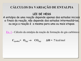 CÁLCULOS DA VARIAÇÃO DE ENTALPIA
LEI DE HESS
A entalpia de uma reação depende apenas dos estados iniciais
e finais da reação, não depende dos estados intermediários,
ou seja a reação é a mesma para uma ou mais etapas.
Ex. 1 - Cálculo da entalpia da reação de formação do gás carbônico:
C(grafite)+ O2(g) → CO2(g) ∆H = ? kcal/mol
 