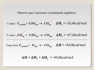 1ª etapa : C(grafite)+ 1/2O2(g) → CO(g) ∆H1 = -26,4kcal/mol
2ª etapa : CO(g) + 1/2O2(g) → CO2(g) ∆H2 = -67,6kcal/mol
Etapa final: C(grafite)+ O2(g) → CO2(g) ∆H = -94,0kcal/mol
Observe que o processo é puramente algébrico.
∆H = ∆H1 + ∆H2 = -94,0kcal/mol
 