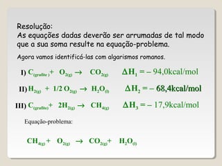 Resolução:
As equações dadas deverão ser arrumadas de tal modo
que a sua soma resulte na equação-problema.
C(grafite )+ O2(g) → CO2(g) ∆H1 = – 94,0kcal/mol
H2(g) + 1/2 O2(g) → H2O(l) ∆H2 = – 68,4kcal/mol68,4kcal/mol
C(grafite)+ 2H2(g) → CH4(g) ∆H3 = – 17,9kcal/mol
Equação-problema:
CH4(g) + O2(g) → CO2(g)+ H2O(l)
I)
II)
III)
Agora vamos identificá-las com algarismos romanos.
 