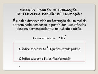 CALORES PADRÃO DE FORMAÇÃO
OU ENTALPIA-PADRÃO DE FORMAÇÃO
O índice sobrescrito º significa estado padrão.
O índice subscrito f significa formação.
.
É o calor desenvolvido na formação de um mol de
determinado composto, a partir das substâncias
simples correspondentes no estado padrão.
Representa-se por: ∆Hf
º
 