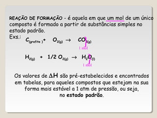 REAÇÃO DE FORMAÇÃO - é aquela em que um mol de um único
composto é formado a partir de substâncias simples no
estado padrão.
Exs.:
C(grafite )+ O2(g) → CO2(g)
H2(g) + 1/2 O2(g) → H2O(l)
Os valores de ∆H são pré-estabelecidos e encontrados
em tabelas, para aqueles compostos que estejam na sua
forma mais estável a 1 atm de pressão, ou seja,
no estado padrão.
1 mol

1 mol

 