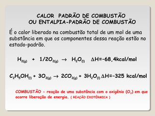 CALOR PADRÃO DE COMBUSTÃO
OU ENTALPIA-PADRÃO DE COMBUSTÃO
É o calor liberado na combustão total de um mol de uma
substância em que os componentes dessa reação estão no
estado-padrão.
H2(g) + 1/2O2(g) → H2O(l) ∆H=–68,4kcal/mol
C2H5OH(l) + 3O2(g) → 2CO2(g) + 3H2O(l) ∆H=–325 kcal/mol
COMBUSTÃO - reação de uma substância com o oxigênio (O2) em que
ocorre liberação de energia. ( REAÇÃO EXOTÉRMICA )
 
