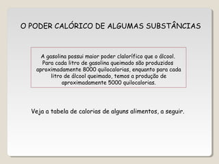 O PODER CALÓRICO DE ALGUMAS SUBSTÂNCIAS
A gasolina possui maior poder clalorífico que o álcool.
Para cada litro de gasolina queimado são produzidos
aproximadamente 8000 quilocalorias, enquanto para cada
litro de álcool queimado, temos a produção de
aproximadamente 5000 quilocalorias.
Veja a tabela de calorias de alguns alimentos, a seguir.
 