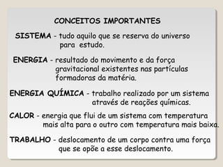 CALOR - energia que flui de um sistema com temperatura
mais alta para o outro com temperatura mais baixa.
SISTEMA - tudo aquilo que se reserva do universo
para estudo.
ENERGIA QUÍMICA - trabalho realizado por um sistema
através de reações químicas.
ENERGIA - resultado do movimento e da força
gravitacional existentes nas partículas
formadoras da matéria.
TRABALHO - deslocamento de um corpo contra uma força
que se opõe a esse deslocamento.
CONCEITOS IMPORTANTES
 