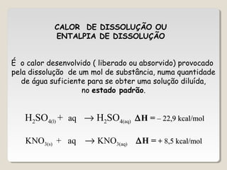 CALOR DE DISSOLUÇÃO OU
ENTALPIA DE DISSOLUÇÃO
É o calor desenvolvido ( liberado ou absorvido) provocado
pela dissolução de um mol de substância, numa quantidade
de água suficiente para se obter uma solução diluída,
no estado padrão.
H2SO4(l) + aq → H2SO4(aq) ∆H = – 22,9 kcal/mol– 22,9 kcal/mol
KNO3(s) + aq → KNO3(aq) ∆H = + 8,5 kcal/mol,5 kcal/mol
 