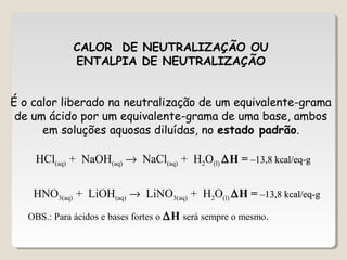 CALOR DE NEUTRALIZAÇÃO OU
ENTALPIA DE NEUTRALIZAÇÃO
É o calor liberado na neutralização de um equivalente-grama
de um ácido por um equivalente-grama de uma base, ambos
em soluções aquosas diluídas, no estado padrão.
HCl(aq) + NaOH(aq) → NaCl(aq) + H2O(l) ∆H = –13,8 kcal/eq-g–13,8 kcal/eq-g
HNO3(aq) + LiOH(aq) → LiNO3(aq) + H2O(l) ∆H = –13,8 kcal/eq-g–13,8 kcal/eq-g
OBS.: Para ácidos e bases fortes o ∆H será sempre o mesmo.
 