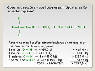 Observe a reação em que todos os participantes estão
no estado gasoso:
H
|
C— O — H + 3/2O2 → O = C = O + 2H2O
|
H
H—
Para romper as ligações intramoleculares do metanol e do
oxigênio, serão absorvidos, para:
1 mol de O — H ⇒ +464,0 kj + 464,0 kj
1 mol de C — O ⇒ +330,0 kj + 330,0 kj
3 mols de C — H ⇒ 3 (+413,0 kj) + 1239,0 kj
3/2 mols de O = O ⇒ 3/2 (+493,0 kj) + 739,5 kj
TOTAL ABSORVIDO + 2772,5 kj
 