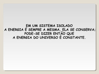 EM UM SISTEMA ISOLADO
A ENERGIA É SEMPRE A MESMA, ELA SE CONSERVA;
PODE-SE DIZER ENTÃO QUE
A ENERGIA DO UNIVERSO É CONSTANTE.
 