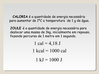 CALORIA é a quantidade de energia necessária
para aumentar de 1ºC a temperatura de 1 g de água.
JOULE é a quantidade de energia necessária para
deslocar uma massa de 1kg, inicialmente em repouso,
fazendo percurso de 1 metro em 1 segundo.
1 cal = 4,18 J
1 kcal = 1000 cal
1 kJ = 1000 J
 