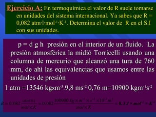 Ejercicio A:  En termoquímica el valor de R suele tomarse en unidades del sistema internacional. Ya sabes que R = 0,082 atm·l·mol -1 ·K -1 . Determina el valor de  R en el S.I con sus unidades. p = d g h  presión en el interior de un fluido.  La presión atmosférica la midió Torricelli usando una columna de mercurio que alcanzó una tura de 760 mm, de ahí las equivalencias que usamos entre las unidades de presión 1 atm =13546 kg x m -3 . 9,8 ms -2   0,76 m=10900 kgm -1 s -2 