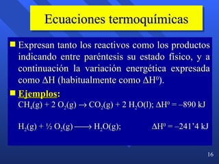 Ecuaciones termoquímicas Expresan tanto los reactivos como los productos indicando entre paréntesis su estado físico, y a continuación la variación energética expresada como   H (habitualmente como   H 0 ). Ejemplos :   CH 4 (g) + 2 O 2 (g)    CO 2 (g) + 2 H 2 O(l);   H 0  = –890 kJ H 2 (g) + ½ O 2 (g)    H 2 O(g);     H 0  = –241’4 kJ 
