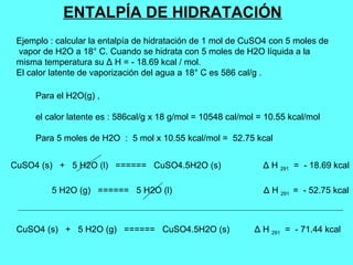 ENTALPÍA DE HIDRATACIÓN
Ejemplo : calcular la entalpía de hidratación de 1 mol de CuSO4 con 5 moles de
vapor de H2O a 18° C. Cuando se hidrata con 5 moles de H2O líquida a la
misma temperatura su Δ H = - 18.69 kcal / mol.
El calor latente de vaporización del agua a 18° C es 586 cal/g .
CuSO4 (s) + 5 H2O (l) ====== CuSO4.5H2O (s) Δ H 291 = - 18.69 kcal
5 H2O (g) ====== 5 H2O (l) Δ H 291 = - 52.75 kcal
CuSO4 (s) + 5 H2O (g) ====== CuSO4.5H2O (s) Δ H 291 = - 71.44 kcal
Para el H2O(g) ,
el calor latente es : 586cal/g x 18 g/mol = 10548 cal/mol = 10.55 kcal/mol
Para 5 moles de H2O : 5 mol x 10.55 kcal/mol = 52.75 kcal
 