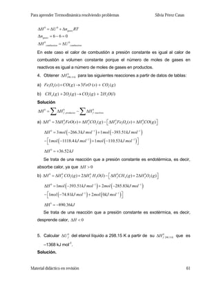Para aprender Termodinámica resolviendo problemas

Silvia Pérez Casas

∆H 0 = ∆U 0 + ∆ngases RT
∆ngases = 6 − 6 = 0
∆H 0 combustion = ∆U 0 combustion
En este caso el calor de combustión a presión constante es igual al calor de
combustión a volumen constante porque el número de moles de gases en
reactivos es igual a número de moles de gases en productos.
0
4. Obtener ∆H 298.15 K para las siguientes reacciones a partir de datos de tablas:

a) Fe3O4 ( s ) + CO( g ) → 3FeO ( s ) + CO2 ( g )
b) CH 4 ( g ) + 2O2 ( g ) → CO2 ( g ) + 2 H 2O(l )
Solución

∆H 0 =

∑ ∆H

0
f productos

−

∑ ∆H

0
f reactivos

a) ∆H 0 = 3∆H 0 FeO( s) + ∆H 0 CO2 ( g ) − ⎡ ∆H 0 Fe3O4 ( s ) + ∆H 0 CO( g) ⎤
f
f
f
f
⎣
⎦

∆H 0 = 3 mol ( −266.3 kJ mol −1 ) + 1 mol ( −393.51 kJ mol −1 )
− ⎡1 mol ( −1118.4 kJ mol −1 ) + 1 mol ( −110.53 kJ mol −1 ) ⎤
⎣
⎦
∆H 0 = +36.52 kJ
Se trata de una reacción que a presión constante es endotérmica, es decir,
absorbe calor, ya que ∆H > 0
b) ∆H 0 = ∆H 0 CO2 ( g ) + 2∆H 0 H 2O(l ) − ⎡ ∆H 0 CH 4 ( g ) + 2∆H 0 O2 ( g ) ⎤
f
f
f
f
⎣
⎦

∆H 0 = 1mol ( −393.51 kJ mol −1 ) + 2mol ( −285.83kJ mol −1 )
− ⎡1mol ( −74.81kJ mol −1 ) + 2mol ( 0kJ mol −1 ) ⎤
⎣
⎦

∆Η 0 = −890.36kJ
Se trata de una reacción que a presión constante es exotérmica, es decir,
desprende calor, ∆H < 0
5. Calcular ∆U 0 del etanol líquido a 298.15 K a partir de su ∆H 0 298.15 K que es
f
f
–1368 kJ mol-1.
Solución.

Material didáctico en revisión

61

 