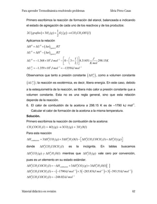 Para aprender Termodinámica resolviendo problemas

Silvia Pérez Casas

Primero escribimos la reacción de formación del etanol, balanceada e indicando
el estado de agregación de cada uno de los reactivos y de los productos:

1
2C ( grafito ) + 3H 2 ( g ) + O2 ( g ) → CH 3CH 2OH ( l )
2
Aplicamos la relación
∆H 0 = ∆U 0 + ( ∆n )( gases ) RT
∆U 0 = ∆H 0 − ( ∆n )( gases ) RT
1 ⎞⎤
J
⎡ ⎛
298.15K
∆U 0 = −1.368 × 106 J mol −1 − ⎢0 − ⎜ 3 + ⎟ ⎥ 8.31451
2 ⎠⎦
K mol
⎣ ⎝
∆U 0 = −1.359 × 106 J mol −1 = −1359 kJ mol −1
f

Observamos que tanto a presión constante ( ∆H 0 ) , como a volumen constante
f

( ∆U ) ; la reacción es exotérmica, es decir, libera energía. En este caso, debido
0
f

a la estequiometría de la reacción, se libera más calor a presión constante que a
volumen constante. Esta no es una regla general, sino que esta relación
depende de la reacción.
6. El calor de combustión de la acetona a 298.15 K es de –1790 kJ mol-1.
Calcular el calor de formación de la acetona a la misma temperatura.
Solución.
Primero escribimos la reacción de combustión de la acetona:

CH 3COCH 3 (l ) + 4O2 ( g ) → 3CO2 ( g ) + 3H 2O(l )
Para esta reacción

∆H combustion = 3∆H 0 CO2 ( g ) + 3∆H 0 H 2O(l ) − ⎡ ∆H 0 CH 3COCH 3 (l ) + ∆H 0 O2 ( g ) ⎤
f
f
f
f
⎣
⎦
donde

∆H 0 CH 3COCH 3 (l )
f

es

la

incógnita.

En

tablas

buscamos

∆H 0 CO2 ( g ) y ∆H 0 H 2O(l ) mientras que ∆H 0 O2 ( g ) vale cero por convención,
f
f
f

pues es un elemento en su estado estándar.

∆H 0 CH 3COCH 3 (l ) = −∆H combustion + 3∆H 0 CO2 ( g ) + 3∆H 0 H 2O(l ) [
f
f
f

]

∆H 0 CH 3COCH 3 (l ) = − ( −1790 kJ mol −1 ) + 3 ( −285.83 kJ mol −1 ) + 3 ( −393.51 kJ mol −1 )
f
∆H 0 CH 3COCH 3 (l ) = −248.02 kJ mol −1
f

Material didáctico en revisión

62

 