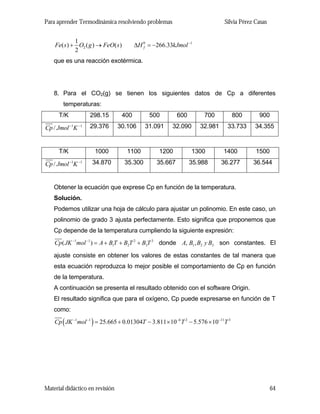 Para aprender Termodinámica resolviendo problemas

1
Fe( s ) + O2 ( g ) → FeO( s )
2

Silvia Pérez Casas

∆H 0 = −266.33kJmol −1
f

que es una reacción exotérmica.

8. Para el CO2(g) se tienen los siguientes datos de Cp a diferentes
temperaturas:
T/K

298.15

400

500

600

700

800

900

Cp / Jmol −1K −1

29.376

30.106

31.091

32.090

32.981

33.733

34.355

T/K

1000

1100

1200

1300

1400

1500

Cp / Jmol −1K −1

34.870

35.300

35.667

35.988

36.277

36.544

Obtener la ecuación que exprese Cp en función de la temperatura.
Solución.
Podemos utilizar una hoja de cálculo para ajustar un polinomio. En este caso, un
polinomio de grado 3 ajusta perfectamente. Esto significa que proponemos que
Cp depende de la temperatura cumpliendo la siguiente expresión:
Cp( JK −1mol −1 ) = A + B1T + B2T 2 + B3T 3 donde A, B1 , B2 y B3 son constantes. El

ajuste consiste en obtener los valores de estas constantes de tal manera que
esta ecuación reproduzca lo mejor posible el comportamiento de Cp en función
de la temperatura.
A continuación se presenta el resultado obtenido con el software Origin.
El resultado significa que para el oxígeno, Cp puede expresarse en función de T
como:

Cp ( JK −1mol −1 ) = 25.665 + 0.01304T − 3.811 × 10−6 T 2 − 5.576 × 10−11T 3

Material didáctico en revisión

64

 