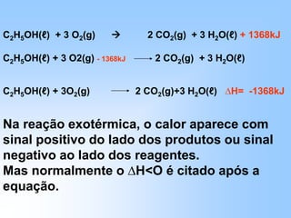 C2H5OH(ℓ) + 3 O2(g)  2 CO2(g) + 3 H2O(ℓ) + 1368kJ
C2H5OH(ℓ) + 3 O2(g) - 1368kJ 2 CO2(g) + 3 H2O(ℓ)
C2H5OH(ℓ) + 3O2(g) 2 CO2(g)+3 H2O(ℓ) ∆H= -1368kJ
Na reação exotérmica, o calor aparece com
sinal positivo do lado dos produtos ou sinal
negativo ao lado dos reagentes.
Mas normalmente o ∆H<O é citado após a
equação.
 