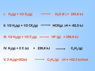 I. H2(g) + 1/2 O2(g) H2O (ℓ ) + 285,8 kJ
II. 1/2 H2(g) + 1/2 Cℓ2(g) HCℓ(g) ∆H = -92,5 kJ
III. 1/2 H2(g) + 1/2 F2(g) HF (g) + 268,6 kJ
IV. H2(g) + 2 C (s) + 226,8 kJ C2H2 (g)
V. 2 H2(g)+2C(s) C2H4 (g) ∆H = +52,3 kJ/mol
 