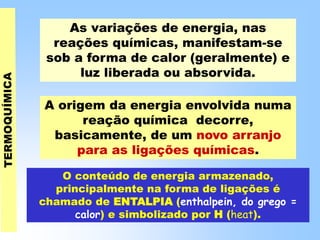 As variações de energia, nas
reações químicas, manifestam-se
sob a forma de calor (geralmente) e
luz liberada ou absorvida.
A origem da energia envolvida numa
reação química decorre,
basicamente, de um novo arranjo
para as ligações químicas.
O conteúdo de energia armazenado,
principalmente na forma de ligações é
chamado de ENTALPIA (enthalpein, do grego =
calor) e simbolizado por H (heat).
 