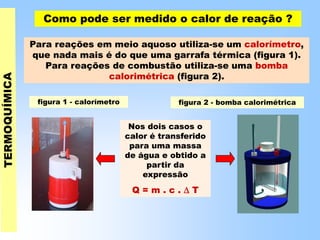 Como pode ser medido o calor de reação ?
Para reações em meio aquoso utiliza-se um calorímetro,
que nada mais é do que uma garrafa térmica (figura 1).
Para reações de combustão utiliza-se uma bomba
calorimétrica (figura 2).
figura 1 - calorímetro figura 2 - bomba calorimétrica
Nos dois casos o
calor é transferido
para uma massa
de água e obtido a
partir da
expressão
Q = m . c .  T
 