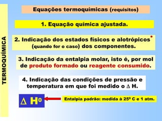 Equações termoquímicas (requisitos)
1. Equação química ajustada.
 H0 Entalpia padrão: medida à 250 C e 1 atm.
4. Indicação das condições de pressão e
temperatura em que foi medido o  H.
3. Indicação da entalpia molar, isto é, por mol
de produto formado ou reagente consumido.
2. Indicação dos estados físicos e alotrópicos
•
(quando for o caso) dos componentes.
 