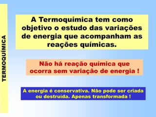 A Termoquímica tem como
objetivo o estudo das variações
de energia que acompanham as
reações químicas.
Não há reação química que
ocorra sem variação de energia !
A energia é conservativa. Não pode ser criada
ou destruída. Apenas transformada !
 