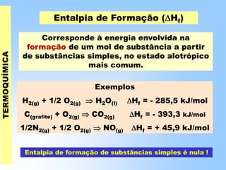 Entalpia de Formação (Hf)
Corresponde à energia envolvida na
formação de um mol de substância a partir
de substâncias simples, no estado alotrópico
mais comum.
Exemplos
H2(g) + 1/2 O2(g)  H2O(l) Hf = - 285,5 kJ/mol
C(grafite) + O2(g)  CO2(g) Hf = - 393,3 kJ/mol
1/2N2(g) + 1/2 O2(g)  NO(g) Hf = + 45,9 kJ/mol
Entalpia de formação de substâncias simples é nula !
 