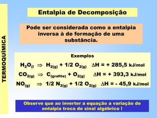 Entalpia de Decomposição
Pode ser considerada como a entalpia
inversa à de formação de uma
substância.
Exemplos
H2O(l  H2(g) + 1/2 O2(g) H = + 285,5 kJ/mol
CO2(g)  C(grafite) + O2(g) H = + 393,3 kJ/mol
NO(g)  1/2 N2(g) + 1/2 O2(g) H = - 45,9 kJ/mol
Observe que ao inverter a equação a variação de
entalpia troca de sinal algébrico !
 